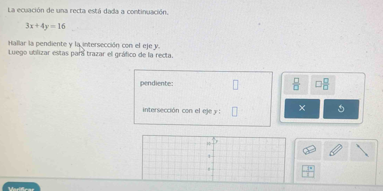 La ecuación de una recta está dada a continuación.
3x+4y=16
Hallar la pendiente y la intersección con el eje y. 
Luego utilizar estas para trazar el gráfico de la recta. 
pendiente:  □ /□   □  □ /□  
intersección con el eje y : 
×
10
8 -
6
Verificar