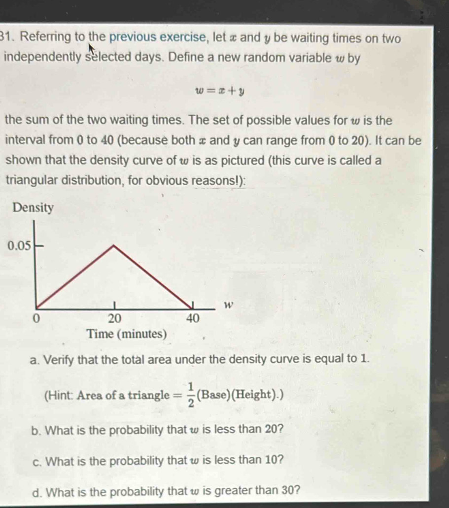 Referring to the previous exercise, let x and y be waiting times on two 
independently selected days. Define a new random variable w by
w=x+y
the sum of the two waiting times. The set of possible values for w is the 
interval from 0 to 40 (because both x and y can range from 0 to 20). It can be 
shown that the density curve of ω is as pictured (this curve is called a 
triangular distribution, for obvious reasons!): 
Density
0.05
w
0
20
40
Time (minutes) 
a. Verify that the total area under the density curve is equal to 1. 
(Hint: Area of a triangle = 1/2 (Base) (Height).) 
b. What is the probability that w is less than 20? 
c. What is the probability that ω is less than 10? 
d. What is the probability that w is greater than 30?