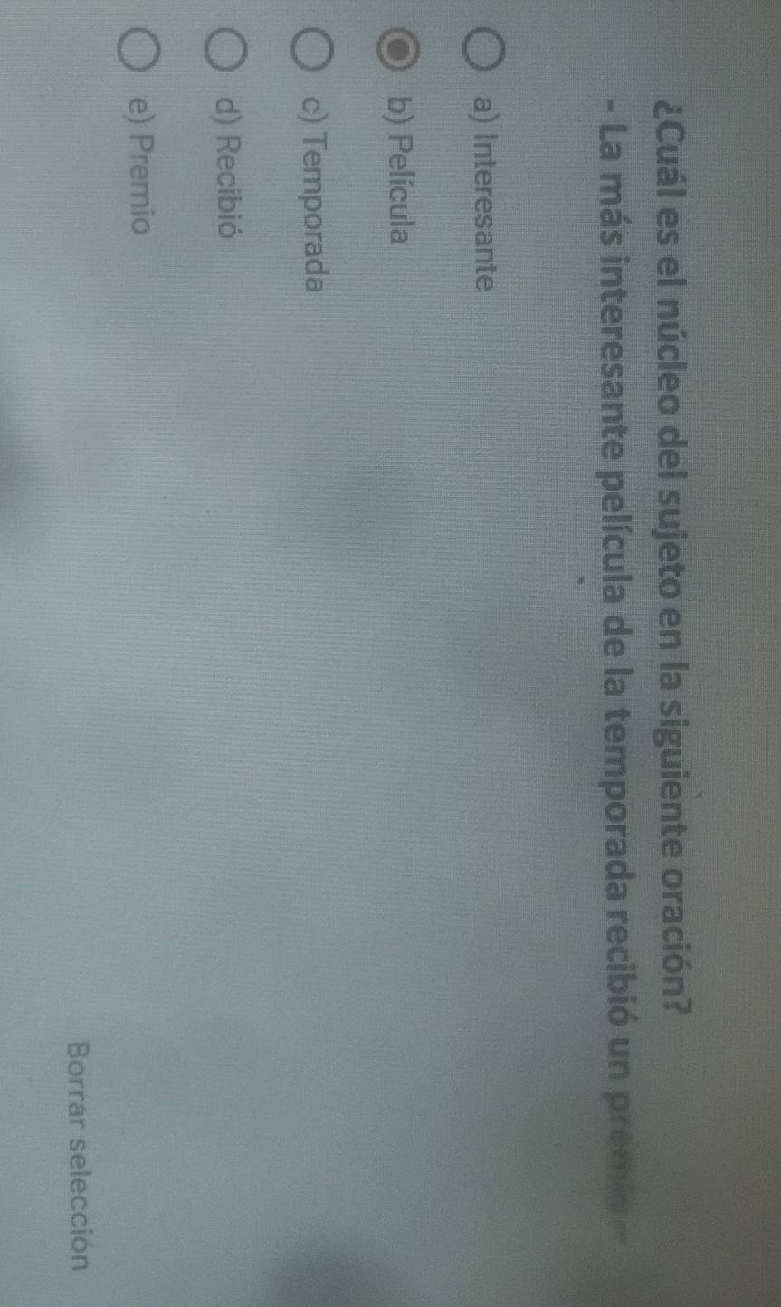 ¿Cuál es el núcleo del sujeto en la siguiente oración?
- La más interesante película de la temporada recibió un premio -
a) Interesante
b) Película
c) Temporada
d) Recibió
e) Premio
Borrar selección