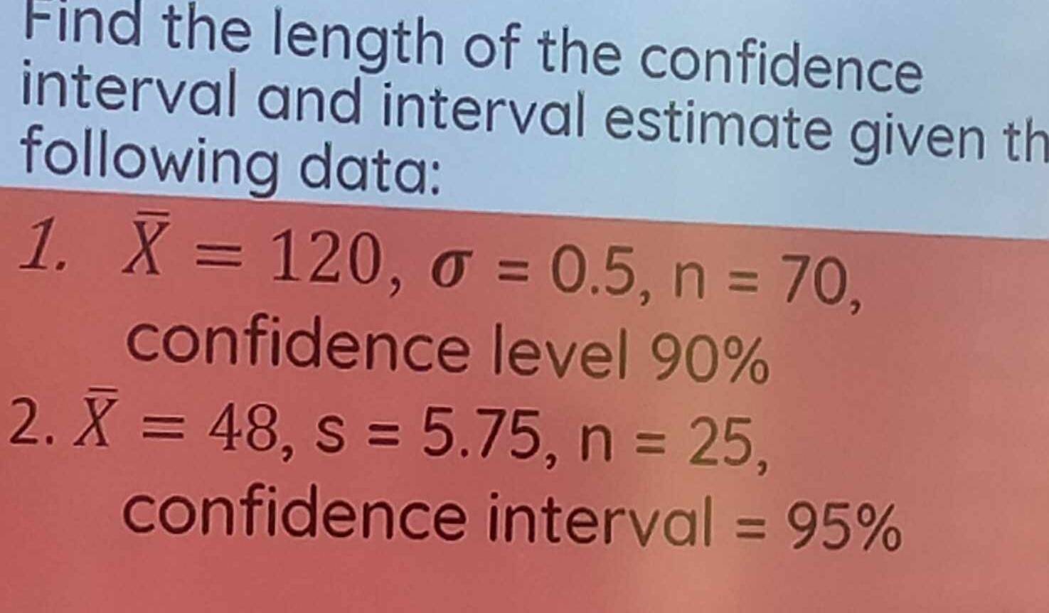 Find the length of the confidence 
interval and interval estimate given th 
following data: 
1. overline X=120, sigma =0.5, n=70, 
confidence level 90%
2. overline X=48, s=5.75, n=25, 
confidence interval =95%