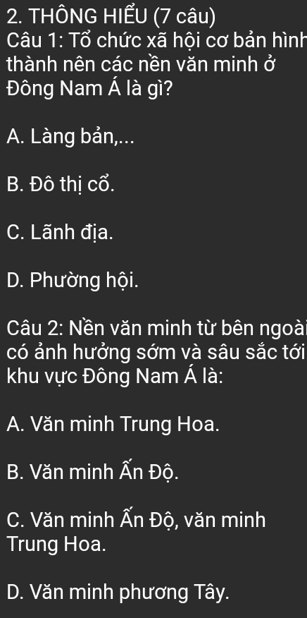 THÔNG HIẾU (7 câu)
Câu 1: Tổ chức xã hội cơ bản hình
thành nên các nền văn minh ở
Đông Nam Á là gì?
A. Làng bản,...
B. Đô thị cổ.
C. Lãnh địa.
D. Phường hội.
Câu 2: Nền văn minh từ bên ngoà
có ảnh hưởng sớm và sâu sắc tới
khu vực Đông Nam Á là:
A. Văn minh Trung Hoa.
B. Văn minh Ấn Độ.
C. Văn minh Ấn Độ, văn minh
Trung Hoa.
D. Văn minh phương Tây.