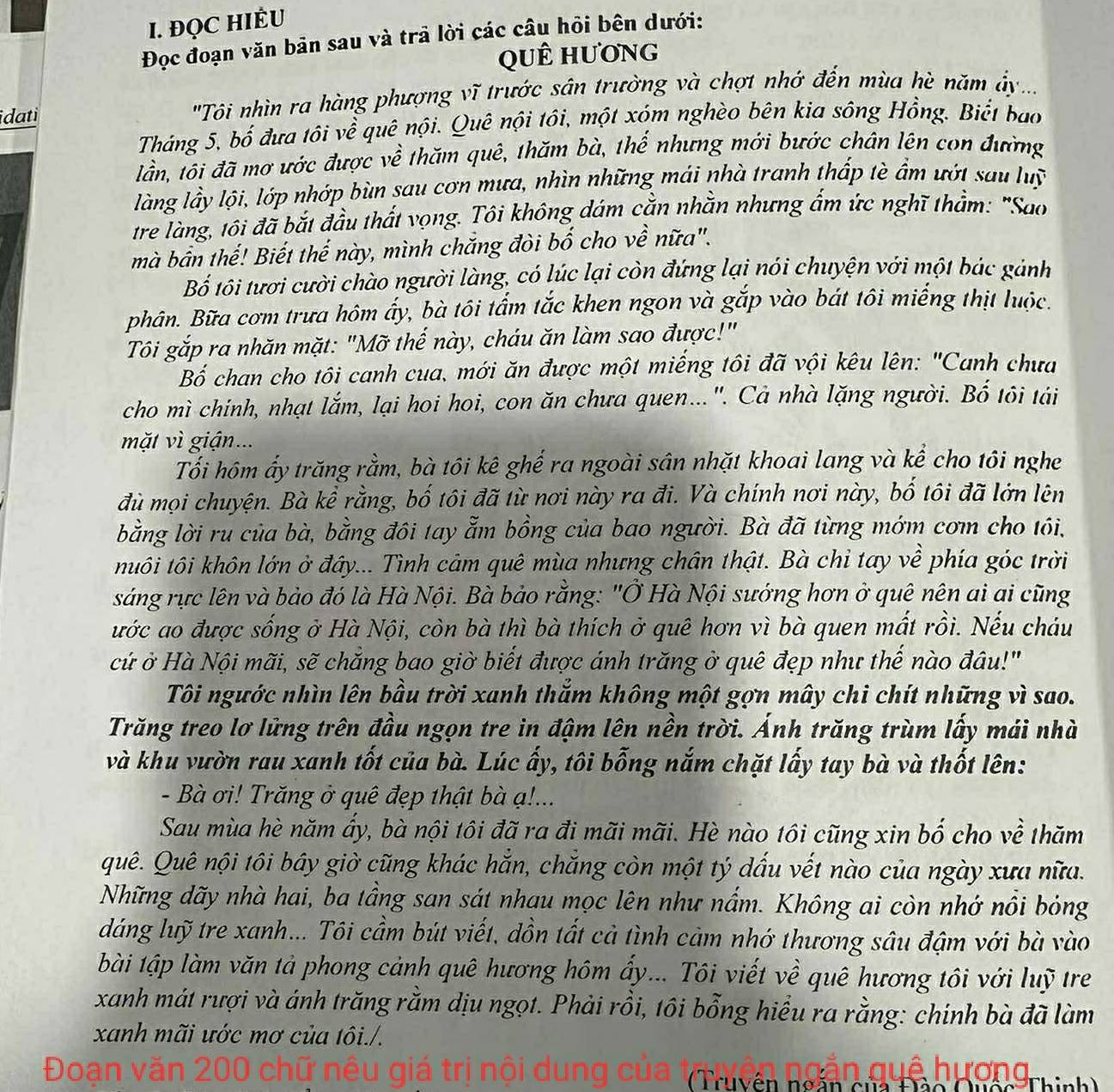 ĐQC HIÊU
Đọc đoạn văn bản sau và trã lời các câu hỏi bên dưới:
qUÊ hương
idati 'Tôi nhìn ra hàng phượng vĩ trước sân trường và chợt nhớ đến mùa hè năm ây ...
Tháng 5, bố đưa tôi về quê nội. Quê nội tôi, một xóm nghèo bên kia sông Hồng. Biết bao
lần, tôi đã mơ ước được về thăm quê, thăm bà, thể nhưng mới bước chân lên con đường
làng lầy lội, lớp nhớp bùn sau cơn mưa, nhìn những mái nhà tranh thấp tè ẩm ướt sau luỹ
tre làng, tôi đã bắt đầu thất vọng. Tôi không dám cằn nhằn nhưng ẩm ức nghĩ thằm: "Sao
mà bần thế! Biết thế này, mình chăng đòi bố cho về nữa".
Bố tôi tươi cười chào người làng, có lúc lại còn đứng lại nói chuyện với một bác gảnh
phân. Bữa cơm trưa hôm ấy, bà tôi tẩm tắc khen ngon và gắp vào bát tôi miếng thịt luộc.
Tôi gắp ra nhăn mặt: "Mỡ thế này, cháu ăn làm sao được!"
Bố chan cho tôi canh cua, mới ăn được một miếng tôi đã vội kêu lên: "Canh chưa
cho mì chính, nhạt lắm, lại hoi hoi, con ăn chưa quen...". Cả nhà lặng người. Bố tôi tải
mặt vì giận...
Tối hôm ấy trăng rằm, bà tôi kê ghế ra ngoài sân nhặt khoai lang và kể cho tôi nghe
đù mọi chuyện. Bà kể rằng, bố tôi đã từ nơi này ra đi. Và chính nơi này, bố tôi đã lớn lên
bằng lời ru của bà, bằng đôi tay ẫm bồng của bao người. Bà đã từng mớm cơm cho tôi,
tuôi tôi khôn lớn ở đây... Tình cảm quê mùa nhưng chân thật. Bà chỉ tay về phía góc trời
sáng rực lên và bảo đó là Hà Nội. Bà bảo rằng: "Ở Hà Nội sướng hơn ở quê nên ai ai cũng
ước ao được sống ở Hà Nội, còn bà thì bà thích ở quê hơn vì bà quen mất rồi. Nếu cháu
cử ở Hà Nội mãi, sẽ chắng bao giờ biết được ánh trăng ở quê đẹp như thế nào đầu!"
Tôi ngước nhìn lên bầu trời xanh thắm không một gợn mây chi chít những vì sao.
Trăng treo lơ lửng trên đầu ngọn tre in đậm lên nền trời. Ảnh trăng trùm lấy mái nhà
và khu vườn rau xanh tốt của bà. Lúc ấy, tôi bỗng nắm chặt lấy tay bà và thốt lên:
- Bà ơi! Trăng ở quê đẹp thật bà ạ!...
Sau mùa hè năm ẩy, bà nội tôi đã ra đi mãi mãi. Hè nào tôi cũng xin bố cho về thăm
quê. Quê nội tôi bây giờ cũng khác hắn, chắng còn một tý dấu vết nào của ngày xưa nữa.
Những dãy nhà hai, ba tầng san sát nhau mọc lên như nấm. Không ai còn nhớ nổi bóng
dáng luỹ tre xanh... Tôi cầm bút viết, dồn tất cả tình cảm nhớ thương sâu đậm với bà vào
bài tập làm văn tả phong cảnh quê hương hôm ẩy... Tôi viết về quê hương tôi với luỹ tr
xanh mát rượi và ánh trăng rằm dịu ngọt. Phải rồi, tôi bổng hiểu ra rằng: chính bà đã làm
xanh mãi ước mơ của tôi./.
Đoạn văn 200 chữ nêu giá trị nội dung của  Truvên ngăn
huê hương Thinh)