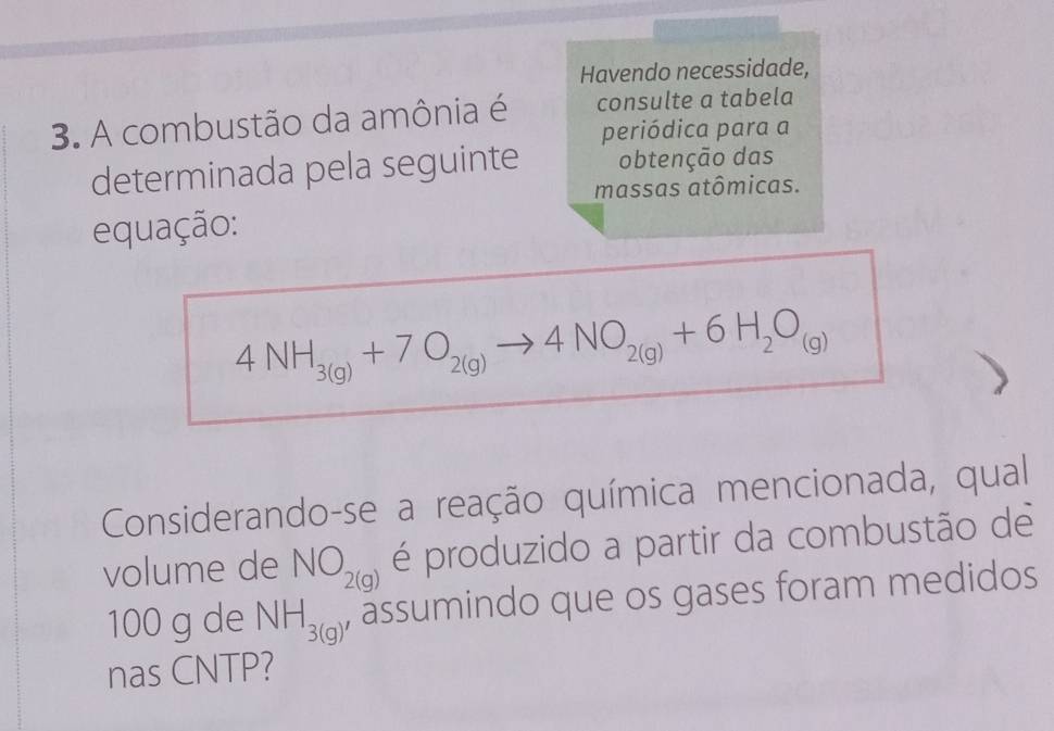 Havendo necessidade, 
3. A combustão da amônia é consulte a tabela 
periódica para a 
determinada pela seguinte obtenção das 
massas atômicas. 
equação:
4NH_3(g)+7O_2(g)to 4NO_2(g)+6H_2O_(g)
Considerando-se a reação química mencionada, qual 
volume de NO_2(g) é produzido a partir da combustão de
100 g de NH_3(g) , assumindo que os gases foram medidos 
nas CNTP?