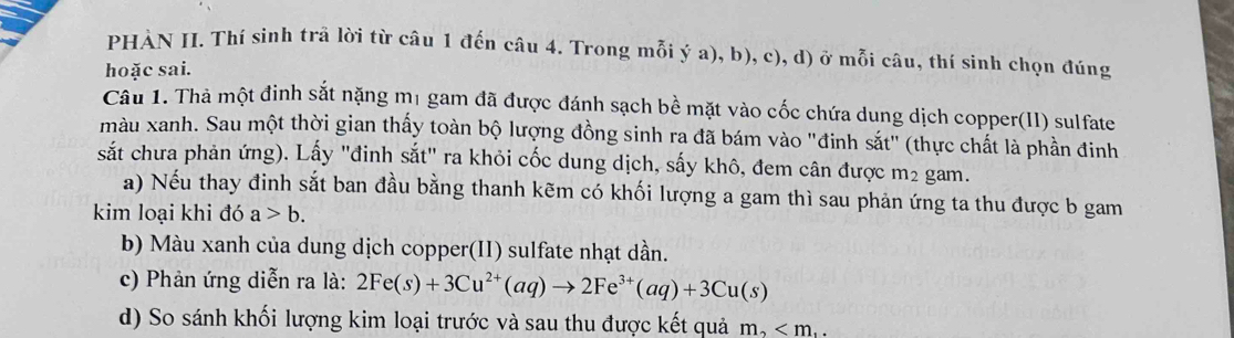 PHẢN II. Thí sinh trã lời từ câu 1 đến câu 4. Trong mỗi ý a), b), c), d) ở mỗi câu, thí sinh chọn đúng 
hoặc sai. 
Câu 1. Thả một đinh sắt nặng m1 gam đã được đánh sạch bề mặt vào cốc chứa dung dịch copper(II) sulfate 
màu xanh. Sau một thời gian thấy toàn bộ lượng đồng sinh ra đã bám vào "đinh sắt" (thực chất là phần đinh 
sắt chưa phản ứng). Lấy "đinh sắt" ra khỏi cốc dung dịch, sấy khô, đem cân được m² gam. 
a) Nếu thay đinh sắt ban đầu bằng thanh kẽm có khối lượng a gam thì sau phản ứng ta thu được b gam 
kim loại khi đó a>b. 
b) Màu xanh của dung dịch copper(II) sulfate nhạt dần. 
c) Phản ứng diễn ra là: 2Fe(s)+3Cu^(2+)(aq)to 2Fe^(3+)(aq)+3Cu(s)
d) So sánh khối lượng kim loại trước và sau thu được kết quả m_2