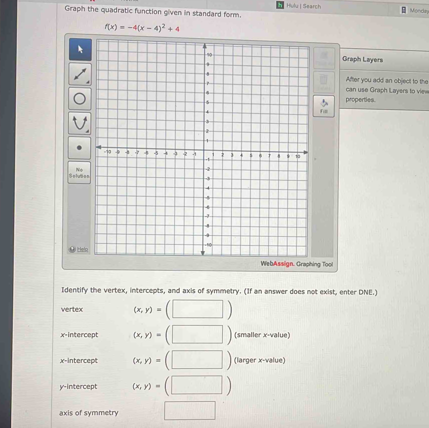 Hulu | Search 
Graph the quadratic function given in standard form. Monday
f(x)=-4(x-4)^2+4
Graph Layers 
After you add an object to the 
can use Graph Layers to view 
properties. 
Fill 
N 
Solution 
H 
ng Tool 
Identify the vertex, intercepts, and axis of symmetry. (If an answer does not exist, enter DNE.) 
vertex (x,y)=
x-intercept (x,y)= (smaller x -value) 
x-intercept (x,y)= (| (larger x-value) 
y-intercept (x,y)=(□ )
axis of symmetry x_□ 