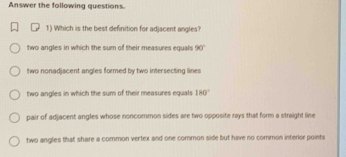 Answer the following questions.
1) Which is the best definition for adjacent angles?
two angles in which the sum of their measures equals 90°
two nonadjacent angles formed by two intersecting lines
two angles in which the sum of their measures equals 180°
pair of adjacent angles whose noncommon sides are two opposite rays that form a straight line
two angles that share a common vertex and one common side but have no common interior points