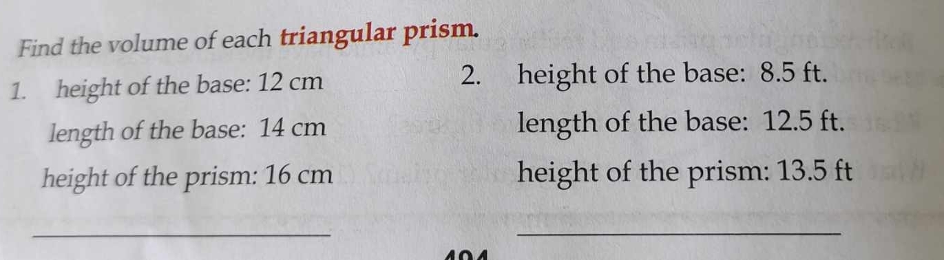 Find the volume of each triangular prism. 
1. height of the base: 12 cm 2. height of the base: 8.5 ft. 
length of the base: 14 cm length of the base: 12.5 ft. 
height of the prism: 16 cm height of the prism: 13.5 ft
_ 
_