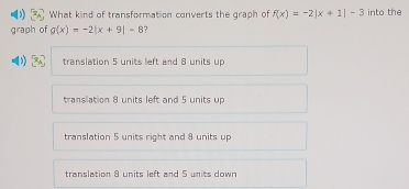 What kind of transformation converts the graph of f(x)=-2|x+1|-3 into the
graph of g(x)=-2|x+9|=8 ?
translation 5 units left and 8 units up
translation 8 units left and 5 units up
translation 5 units right and 8 units up
translation 8 units left and 5 units down