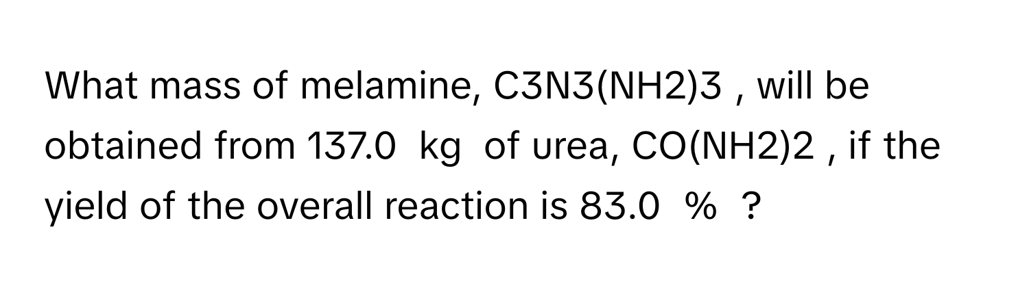 What mass of melamine,  C3N3(NH2)3 ﻿, ﻿will be obtained from 137.0 ﻿ kg ﻿ of urea,  CO(NH2)2 ﻿, ﻿if the yield of the overall reaction is 83.0  % ﻿ ?