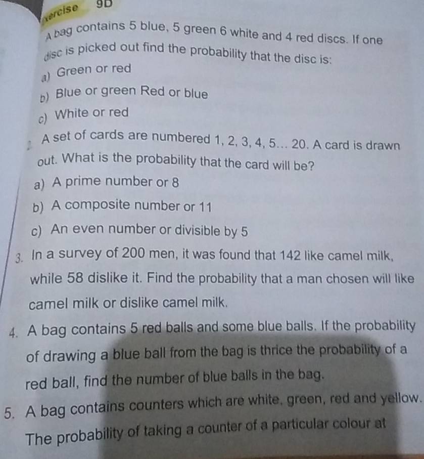 Vercise 9D
bag contains 5 blue, 5 green 6 white and 4 red discs. If one
disc is picked out find the probability that the disc is:
a) Green or red
) Blue or green Red or blue
c) White or red
A set of cards are numbered 1, 2, 3, 4, 5... 20. A card is drawn
out. What is the probability that the card will be?
a) A prime number or 8
b) A composite number or 11
c) An even number or divisible by 5
3. In a survey of 200 men, it was found that 142 like camel milk,
while 58 dislike it. Find the probability that a man chosen will like
camel milk or dislike camel milk.
4. A bag contains 5 red balls and some blue balls. If the probability
of drawing a blue ball from the bag is thrice the probability of a
red ball, find the number of blue balls in the bag.
5. A bag contains counters which are white, green, red and yellow.
The probability of taking a counter of a particular colour at