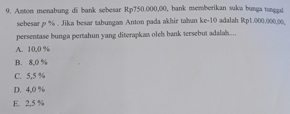 Anton menabung di bank sebesar Rp750.000,00, bank memberikan suku bunga tunggal
sebesar p %. Jika besar tabungan Anton pada akhir tahun ke- 10 adalah Rp1.000.000,00.
persentase bunga pertahun yang diterapkan oleh bank tersebut adalah....
A. 10,0 %
B. 8,0 %
C. 5,5 %
D. 4,0 %
E. 2,5 %