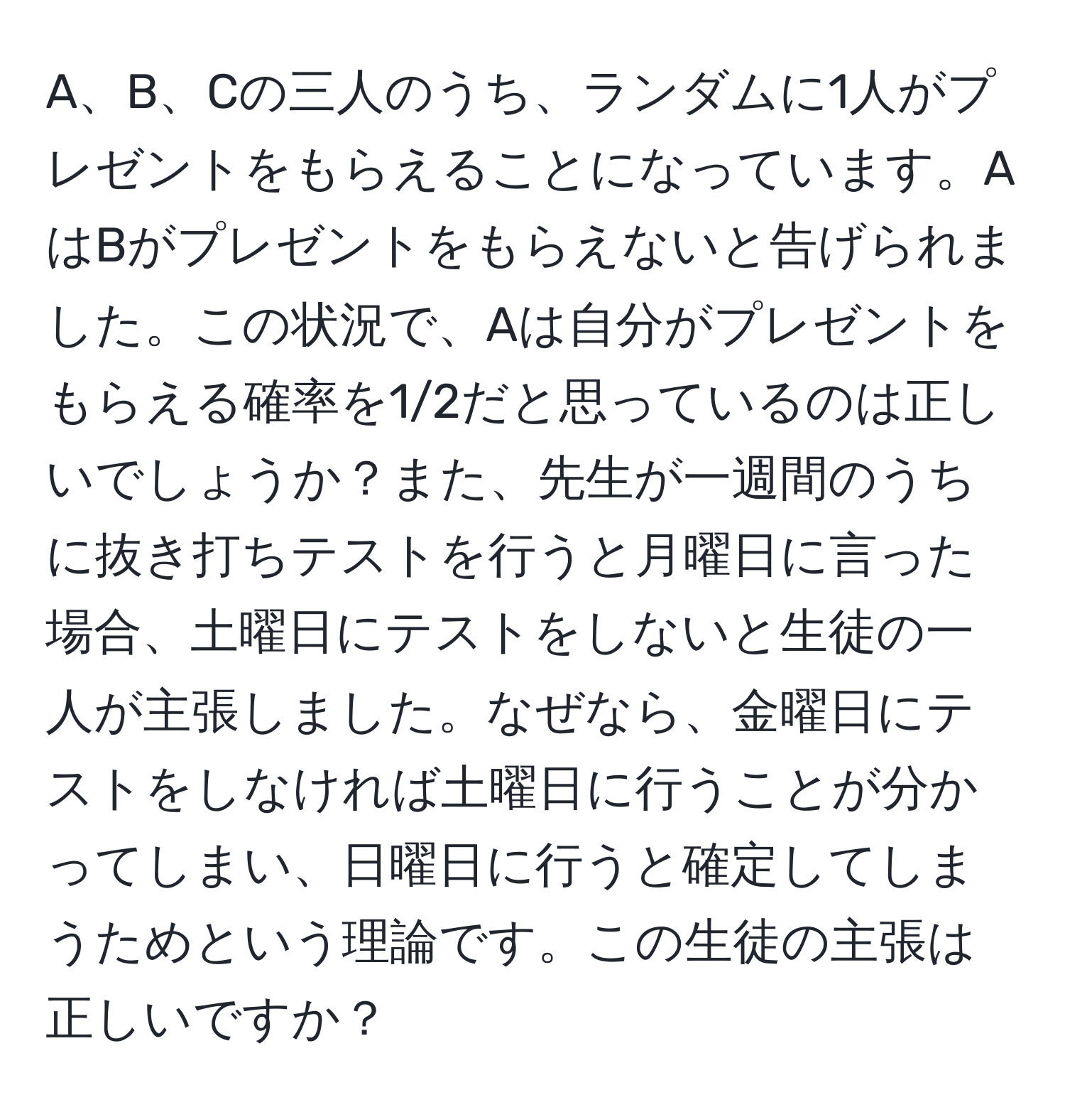 A、B、Cの三人のうち、ランダムに1人がプレゼントをもらえることになっています。AはBがプレゼントをもらえないと告げられました。この状況で、Aは自分がプレゼントをもらえる確率を1/2だと思っているのは正しいでしょうか？また、先生が一週間のうちに抜き打ちテストを行うと月曜日に言った場合、土曜日にテストをしないと生徒の一人が主張しました。なぜなら、金曜日にテストをしなければ土曜日に行うことが分かってしまい、日曜日に行うと確定してしまうためという理論です。この生徒の主張は正しいですか？