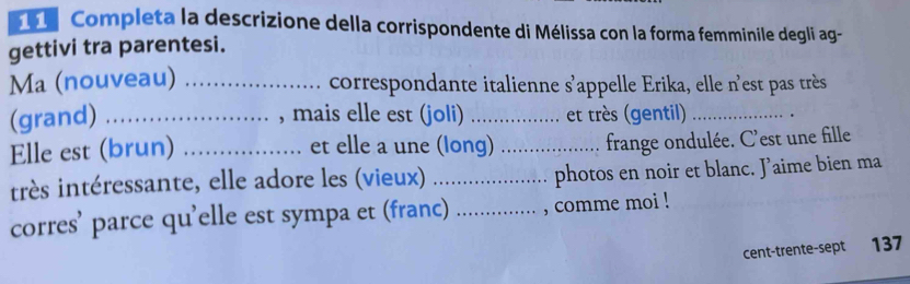 Completa la descrizione della corrispondente di Mélissa con la forma femminile degli ag- 
gettivi tra parentesi. 
Ma (nouveau) _correspondante italienne s'appelle Erika, elle n'est pas très 
(grand) _, mais elle est (joli) _et très (gentil) _. 
Elle est (brun) _et elle a une (long) _frange ondulée. C'est une fille 
itrès intéressante, elle adore les (vieux) _photos en noir et blanc. Jaime bien ma 
corres’ parce qu’elle est sympa et (franc) _, comme moi ! 
cent-trente-sept 137