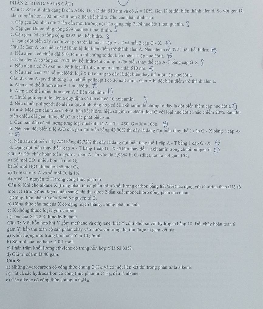 phản 2: đúng/ Sai (8 câu)
Câu 1: Xét mô hình dạng B của ADN, Gen D dài 510 nm và có A=10%. Gen D bị đột biến thành alen d. So với gen D,
alen d ngắn hơn 1,02 nm và ít hơn 8 liên kết hiđrô. Cho các nhận định sau:
a. Cặp gen Dd nhân đôi 2 lần cần môi trường nội bào cung cấp 7194 nuclêôtit loại guanin.
b. Cặp gen Dd có tổng cộng 599 nuclêôtit loại timin.
c. Cặp gen Dd có tổng cộng 8392 liên kết hiđrô. S
d. Dạng đột biển xảy ra đối với gen trên là mất 1 cặp A - T và mất 2 cặp
Câu 2: Gen A có chiều dài 510nm bị đột biển điểm trở thành alen A. Nếu alen a có 3721 liên kết hiđro:
a. Nếu alen a có chiều dài 510,34 nm thì chứng tỏ đột biến thêm 1 cặp nuclêôtit.
b. Nếu alen A có tổng số 3720 liên kết hiđro thì chứng tỏ đột biến thay thế cặp A-T bằng cặp G-X.
c. Nếu alen a có 779 số nuclêôtit loại T thì chứng tỏ alen a dài 510 nm.
d. Nếu alen a có 721 số nuclêôtit loại X thì chứng tỏ đây là đột biển thay thế một cặp nuclêôtit.
Câu 3: Gen A quy định tổng hợp chuỗi polipeptit có 36 axit amin. Gen A bị đột biến điểm trở thành alen a.
a. Alen a có thể ít hơn alen A 1 nuclêôtit.
b. Alen a có thể nhiên hơn alen A 3 liên kết hiđro.
c. Chuỗi polipeptit do alen a quy định có thể chỉ có 10 axit amin.
d. Nếu chuỗi polipeptit do alen a quy định tổng hợp có 50 axit amin thì chứng tỏ đây là đột biến thêm cặp nuclêôtit.
Câu 4: Một gen cấu trúc có 4050 liên kết hiđrô, hiệu số giữa nuclêôtit loại G với loại nuclêôtit khác chiếm 20%. Sau đột
biển chiều dài gen không đổi.Cho các phát biểu sau:
a. Gen ban đầu có số lượng từng loại nuclêôtit là A=T=450,G=X=1050.
b. Nếu sau đột biến tỉ lệ A/G của gen đột biến bằng 42,90% thì đây là dạng đột biến thay thế 1 cặp G - X bằng 1 cặp A-
T
c. Nếu sau đột biến tỉ lệ A/G bằng 42,72% thì đây là dạng đột biến thay thế 1 cặp A - T bằng 1 cặp ở G-X
d. Dạng đột biển thay thế 1 cặp A - T bằng 1 cặp G - X sẽ làm thay đổi 1 axit amin trong chuỗi polipeptit.
Câu 5: Đốt chảy hoàn toàn hydrocarbon A cần vừa đủ 3,9664 lít D_2 (dkc), tạo ra 4,4 gam CO_2,
a) Số mol CO_2 nhiều hơn số mol O_2.
b) Số mol H_2O nhiều hơn số mol O_2.
c) Ti lệ số mol A và số mol O_2 là 1:8.
d) A có 12 nguyên tố H trong công thức phân tử.
Câu 6: Khi cho alkane X (trong phân tử có phần trăm khối lượng carbon bằng 83,72%) tác dụng với chlorine theo tỉ lệ số
mol 1:1 (trong điều kiện chiếu sáng) chỉ thu được 2 dẫn xuất monochloro đồng phân của nhau.
a) Công thức phân tử của X có 6 nguyên tố C.
b) Công thức cầu tạo của X có dạng mạch thẳng, không phân nhánh.
c) X không thuộc loại hydrocarbon.
d) Tên của X là 2,3-dimethylbutane.
Câu 7: Một hỗn hợp khí Y gồm methane và ethylene, biết Y có tỉ khối so với hydrogen bằng 10. Đốt cháy hoàn toàn 6
gam Y, hấp thụ toàn bộ sản phẩm cháy vào nước vôi trong dư, thu được m gam kết tủa.
a) Khối lượng mol trung bình của Y là 10 g/mol.
b) Số mol của methane là 0,1 mol.
c) Phần trăm khối lượng ethylene có trong hỗn hợp Y là 53,33%.
d) Giá trị của m là 40 gam.
Câu 8:
a) Những hydrocarbon có công thức chung C_nH_2n và có một liên kết đôi trong phân tử là alkene.
b) Tất cả các hydrocarbon có công thức phân tử C_nH_2n đều là alkene.
c) Các alkene có công thức chung là C_nH_2n.