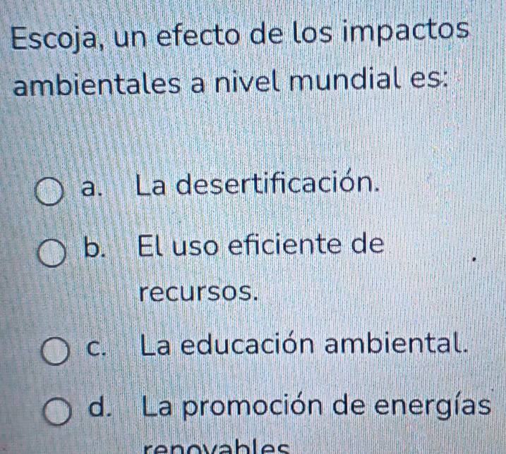 Escoja, un efecto de los impactos
ambientales a nivel mundial es:
a. La desertificación.
b. El uso eficiente de
recursos.
c. La educación ambiental.
d. La promoción de energías
renovables