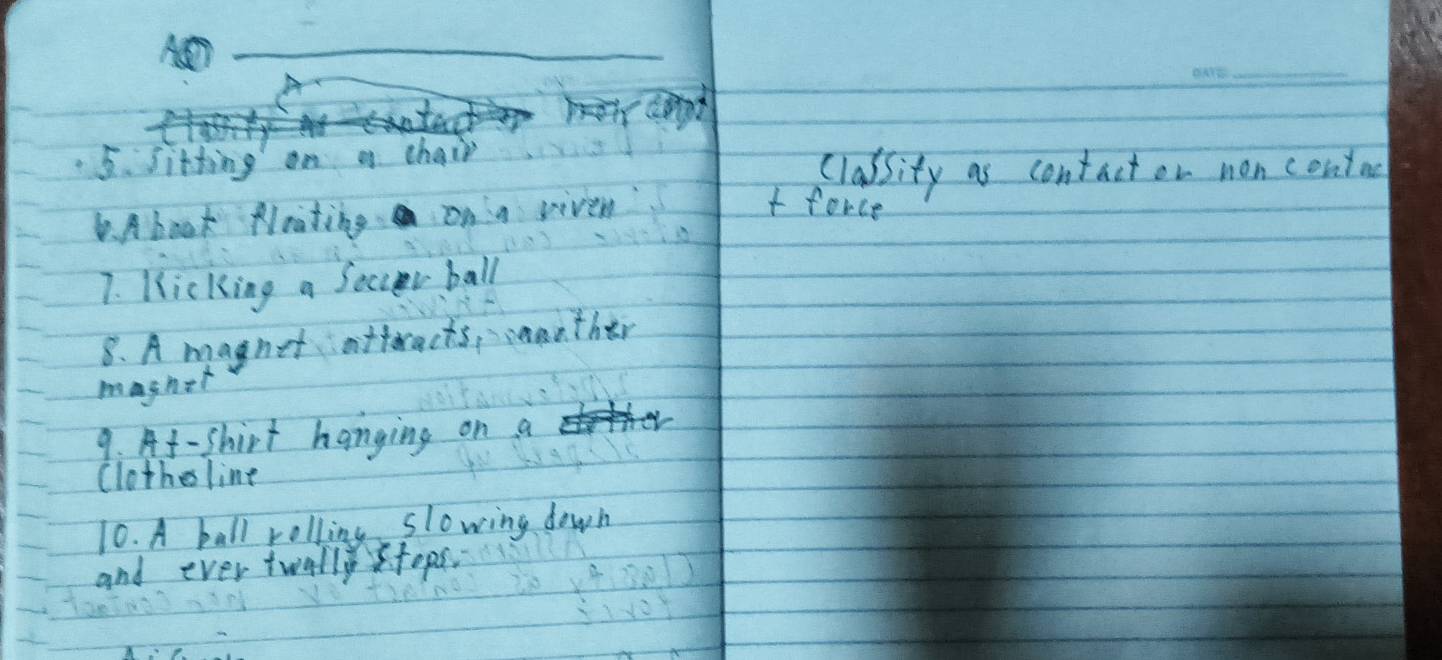 < 
5.sitting on a chair 
classity as contact or non contnc 
. Abook Nrating on a riven 
t force 
7. Kicking a Soccr ball 
8. A magnet atteracts, anther 
maghet 
9. At-shirt hanging on a 
Clothesline 
10. A ball rolling slowing down 
and ever twallytops.