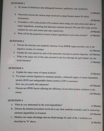 By means of definitions only distinguish between "antibiotics" and "probiotics" 
(4 Marks) 
b. Stepwisely discuss the various steps involved in using Pearson square for ration 
formulation. (8 Marks) 
c. Formulate a 16% crude protein (CP) cockerel ration using corn and cotton seed cake as 
major ingredients, assuming that laboratory analysis showed 10% and 45% crude protein 
contents for corn and cotton seed cake respectively. (8 Marks) 
d. What will be the proportion of each of these ingredients in one tonne mixture? (5 Marks) 
QUESTION 2 
a. Discuss the structure and metabolic function of any FOUR organs peculiar only to the 
digestive system of a chicken (12 Marks) 
b. Explain the roles played by each of the pancreatic enzymes in protein digestion (10 Marks) 
c. What is the major role of bile salts secreted by the liver through the gall bladder into the 
small intestine? (3 Marks) 
QUESTION 3 
a. Explain the major cause of rumen acidosis? (5 Marks) 
b. For proper nutrient digestion in ruminant animals, a balanced supply of rumen degradable 
protein (RDP) and undegradable dietary protein (UDP) is necessary. 
How can you justify this statement? (10 Marks) 
C. Discuss any FIVE factors affecting the efficiency of microbial protein synthesis in the 
rumen. (10 Marks) 
QUESTION 4 
a. What do you understand by the word digestibility? (4 Marks) 
b. Discuss the detailed procedures involved in any three methods normally used in measuring 
nutrients digestibility in livestock (15 Marks) 
c. Mention one major advantage and one disadvantage for each of the 3 methods you 
described in “b” above. (6 Marks)