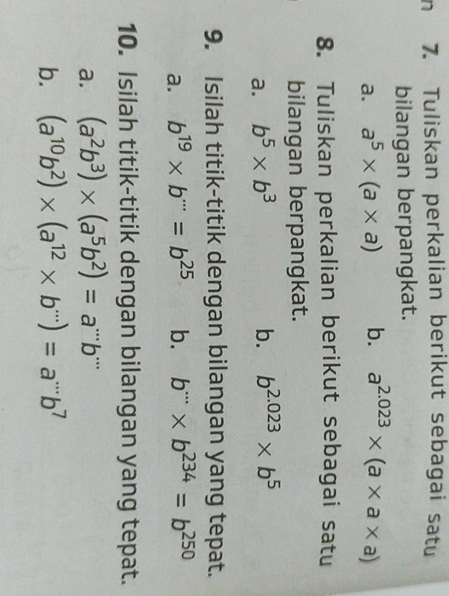 Tuliskan perkalian berikut sebagai satu 
bilangan berpangkat. 
a. a^5* (a* a) b. a^(2.023)* (a* a* a)
8. Tuliskan perkalian berikut sebagai satu 
bilangan berpangkat. 
a. b^5* b^3 b. b^(2.023)* b^5
9. Isilah titik-titik dengan bilangan yang tepat. 
a. b^(19)* b^(·s)=b^(25) b. b^(·s)* b^(234)=b^(250)
10. Isilah titik-titik dengan bilangan yang tepat. 
a. (a^2b^3)* (a^5b^2)=a^(...)b^(...)
b. (a^(10)b^2)* (a^(12)* b^(...))=a^(...)b^7