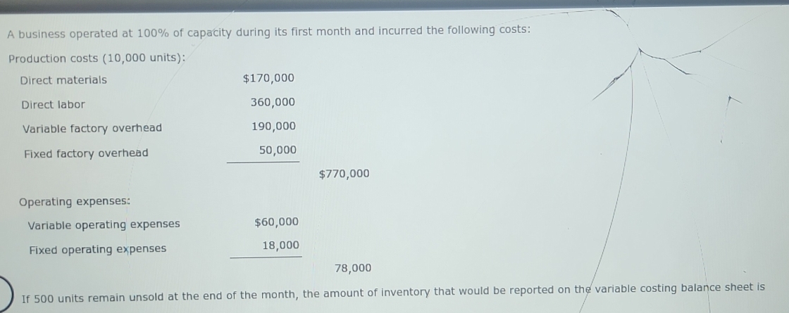 A business operated at 100% of capacity during its first month and incurred the following costs:
Production costs (10,000 units):
Direct materials $170,000
Direct labor
Variable factory overhead beginarrayr 360,000 190,000 50,000 hline endarray
Fixed factory overhead
$770,000
Operating expenses:
Variable operating expenses beginarrayr $60,000 18,000 hline endarray
Fixed operating expenses
78,000
If 500 units remain unsold at the end of the month, the amount of inventory that would be reported on the variable costing balance sheet is