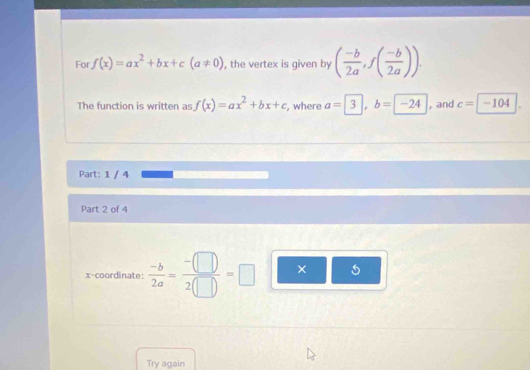 For f(x)=ax^2+bx+c(a!= 0) , the vertex is given by ( (-b)/2a , f( (-b)/2a )). 
The function is written as f(x)=ax^2+bx+c , where a= 3 , and c=| -104
Part: 1 / 4 
Part 2 of 4 
x-coordinate:  (-b)/2a = (-(□ ))/2(□ ) =□ × 5 
Try again