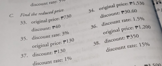discount rate: 5%
C. Find the reduced price. 34. original price: P1,530
discount: P30.60
33. original price: P730
discount: P40
35. discount rate: 3% 36. discount rate: 1.5%
original price: P1,200
38. discount: P350
original price: P130
discount rate: 15%
37. discount: P130
discount rate: 1%