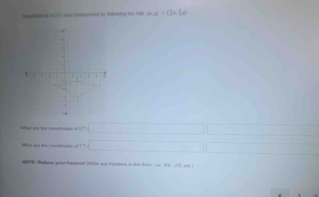 Qsadntaiona VUEI was ianstormed by following the rute (x,y)to ( 1/2 x, 3/2 y)
1 
. 
( 
18.
20°. 
4 
What are the coordinates of U'? □ | 
Whst are the coordinates of T'' □ 
NOTE: Reduce your fractiont (Write any fractions in this form - ex 3/4, -2/5, etc.) 
1