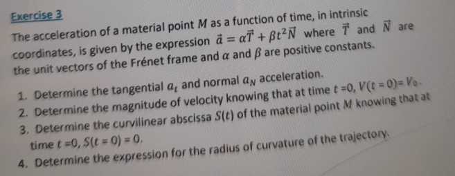 The acceleration of a material point M as a function of time, in intrinsic 
coordinates, is given by the expression vector a=alpha vector T+beta t^2vector N where vector T and vector N are 
the unit vectors of the Frénet frame and α and β are positive constants. 
1. Determine the tangential a_t and normal a_N acceleration. t=0, V(t=0)=V_0. 
2. Determine the magnitude of velocity knowing that at time 
3. Determine the curvilinear abscissa S(t) of the material point M knowing that at 
time t=0, S(t=0)=0. 
4. Determine the expression for the radius of curvature of the trajectory.