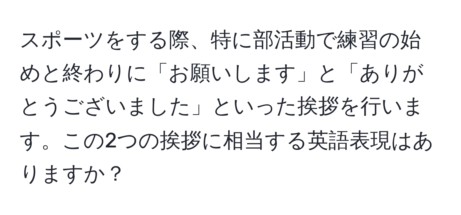 スポーツをする際、特に部活動で練習の始めと終わりに「お願いします」と「ありがとうございました」といった挨拶を行います。この2つの挨拶に相当する英語表現はありますか？