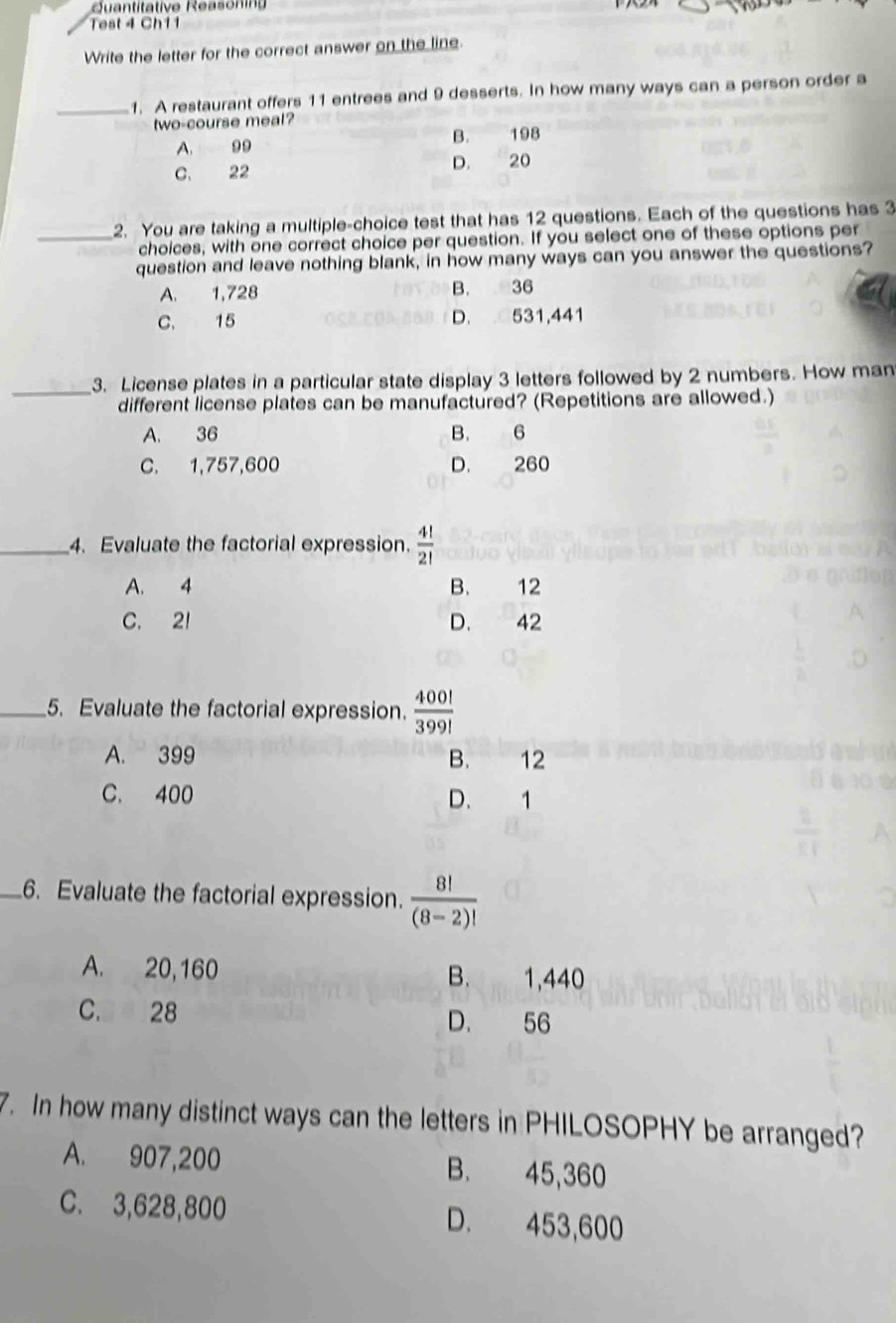 Quantitative Reasonin
Test 4 Ch11
Write the letter for the correct answer on the line.
_1. A restaurant offers 11 entrees and 9 desserts. In how many ways can a person order a
two-course meal?
A. 99 B. 198
C. 22 D. 20
2. You are taking a multiple-choice test that has 12 questions. Each of the questions has 3
_choices, with one correct choice per question. If you select one of these options per
question and leave nothing blank, in how many ways can you answer the questions?
A. 1,728 B. 36
C. 15 D. 531,441
_
3. License plates in a particular state display 3 letters followed by 2 numbers. How man
different license plates can be manufactured? (Repetitions are allowed.)
A. 36 B. 6
C. 1,757,600 D. 260
_4. Evaluate the factorial expression.  4!/2! 
A. 4 B. 12
C. 21 D. 42
_5. Evaluate the factorial expression.  400!/399! 
A. 399 B. 12
C. 400 D. 1
_6. Evaluate the factorial expression.  8!/(8-2)! 
7. In how many distinct ways can the letters in PHILOSOPHY be arranged?
A. 907,200 B. 45,360
C. 3,628,800 D. 453,600