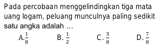 Pada percobaan menggelindingkan tiga mata
uang logam, peluang munculnya paling sedikit
satu angka adalah ...
A.  1/8  B.  1/2  C .  3/8  D.  7/8 