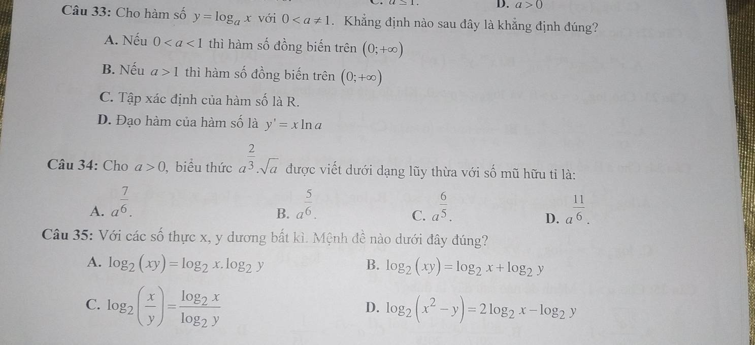 a>0
Câu 33: Cho hàm số y=log _ax với 0. Khẳng định nào sau đây là khẳng định đúng?
A. Nếu 0 thì hàm số đồng biến trên (0;+∈fty )
B. Nếu a>1 thì hàm số đồng biến trên (0;+∈fty )
C. Tập xác định của hàm số là R.
D. Đạo hàm của hàm số là y'=xln a
Câu 34: Cho a>0 , biểu thức a^(frac 2)3· sqrt(a) được viết dưới dạng lũy thừa với số mũ hữu tỉ là:
A. a^(frac 7)6. a^(frac 5)6. a^(frac 6)5. a^(frac 11)6. 
B.
C.
D.
Câu 35: Với các số thực x, y dương bất kì. Mệnh đề nào dưới đây đúng?
A. log _2(xy)=log _2x.log _2y B. log _2(xy)=log _2x+log _2y
C. log _2( x/y )=frac log _2xlog _2y
D. log _2(x^2-y)=2log _2x-log _2y