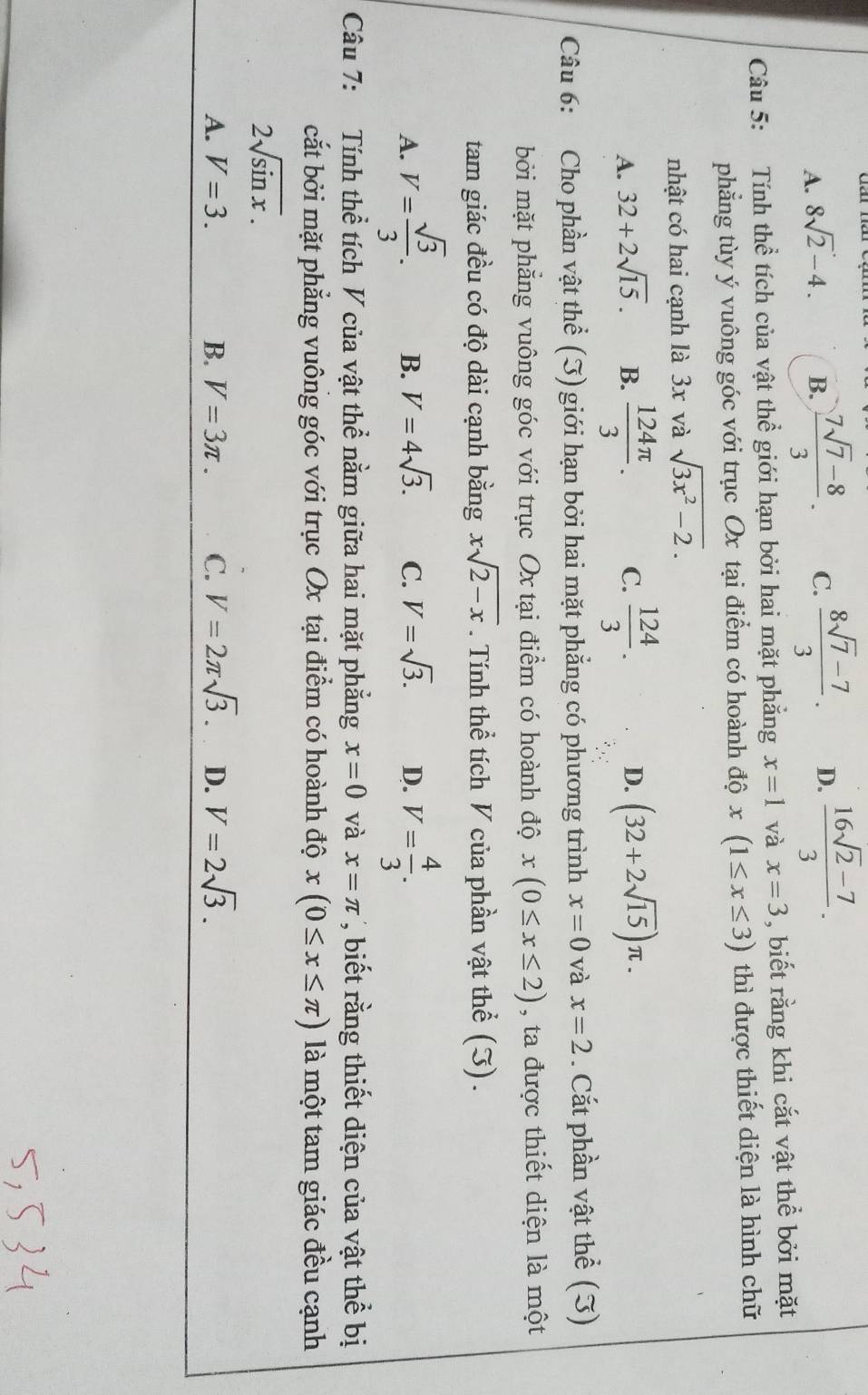 A. 8sqrt(2)-4. B.  (7sqrt(7)-8)/3 . C.  (8sqrt(7)-7)/3 . D.  (16sqrt(2)-7)/3 .
Câu 5: Tính thể tích của vật thể giới hạn bởi hai mặt phẳng x=1 và x=3 , biết rằng khi cắt vật thể bởi mặt
phẳng tùy ý vuông góc với trục Ox tại điểm có hoành dhat Qx(1≤ x≤ 3) thì được thiết diện là hình chữ
nhật có hai cạnh là 3x và sqrt(3x^2-2).
D.
A. 32+2sqrt(15). B.  124π /3 . C.  124/3 . (32+2sqrt(15))π .
Câu 6: Cho phần vật thể (J) giới hạn bởi hai mặt phẳng có phương trình x=0 và x=2. Cắt phần vật thể (3)
bởi mặt phẳng vuông góc với trục Ox tại điểm có hoành độ x(0≤ x≤ 2) , ta được thiết diện là một
tam giác đều có độ dài cạnh bằng xsqrt(2-x). Tính thể tích V của phần vật thể (I).
A. V= sqrt(3)/3 . B. V=4sqrt(3). C. V=sqrt(3). D. V= 4/3 .
Câu 7: Tính thể tích V của vật thể nằm giữa hai mặt phẳng x=0 và x=π ,biết rằng thiết diện của vật thể bị
cắt bởi mặt phẳng vuông góc với trục Ox tại điểm có hoành độ x(0≤ x≤ π ) là một tam giác đều cạnh
2sqrt(sin x).
A. V=3. B. V=3π . C. V=2π sqrt(3). D. V=2sqrt(3).