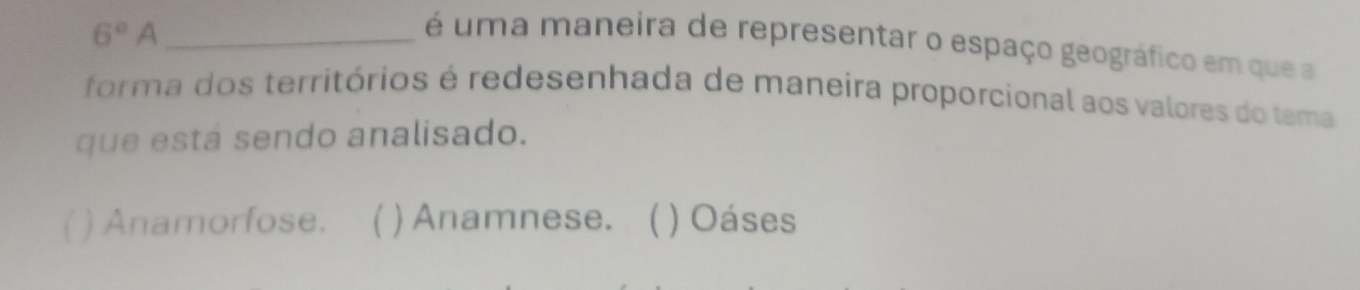 6°A
é uma maneira de representar o espaço geográfico em que a
forma dos territórios é redesenhada de maneira proporcional aos valores do tema
que está sendo analisado.
( ) Anamorfose. ( ) Anamnese. ( ) Oáses