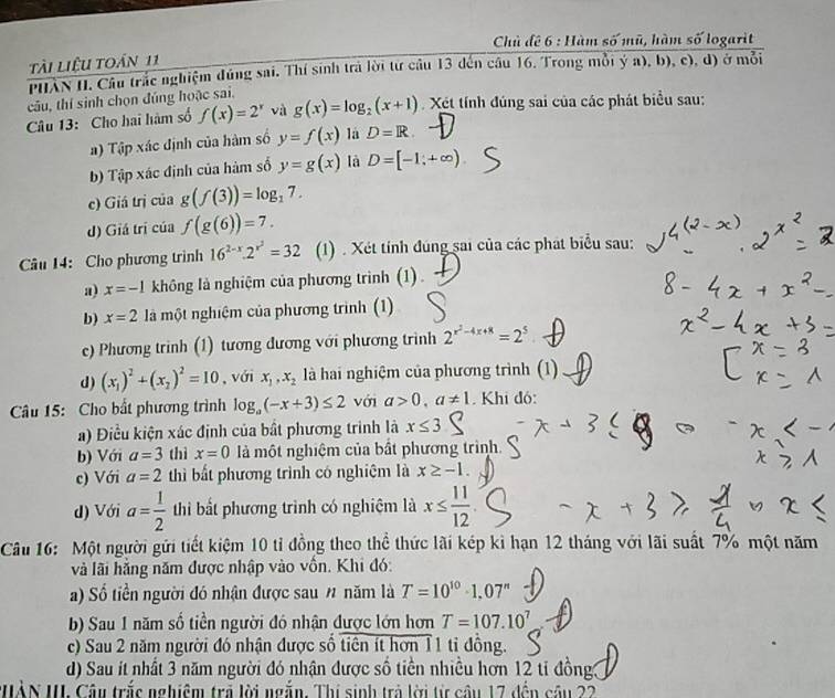 Chủ đề 6 : Hàm số mũ, hàm số logarit
tài liệu toán 11
PHAN II. Câu trắc nghiệm đúng sai. Thí sinh trả lời tư câu 13 đến câu 16. Trong mỗi ý a), b), c), d) ở mỗi
câu, thí sinh chọn đúng hoặc sai.
Câu 13: Cho hai hàm số f(x)=2^x và g(x)=log _2(x+1) Xét tính đúng sai của các phát biểu sau:
a) Tập xác định của hàm số y=f(x) là D=R
b) Tập xác định của hàm số y=g(x) là D=[-1,+∈fty )
c) Giá trị của g(f(3))=log _17.
d) Giá trị của f(g(6))=7.
Câu 14: Cho phương trình 16^(2-x).2^(x^2)=32 (1) . Xét tính đúng sai của các phát biểu sau:
a) x=-1 không là nghiệm của phương trình (1)
b) x=2 là một nghiệm của phương trình (1)
c) Phương trình (1) tương đương với phương trình 2^(x^2)-4x+8=2^5
d) (x_1)^2+(x_2)^2=10 , với x_1,x_2 là hai nghiệm của phương trình (1)
Câu 15: Cho bắt phương trình log _a(-x+3)≤ 2 với a>0,a!= 1.  Khi đó:
a) Điều kiện xác định của bất phương trình là x≤ 3
b) Với a=3 thì x=0 là một nghiệm của bất phương trình.
c) Với a=2 thì bất phương trình có nghiệm là x≥ -1.
d) Với a= 1/2  thi bất phương trình có nghiệm là x≤  11/12 
Câu 16: Một người gửi tiết kiệm 10 tỉ đồng theo thể thức lãi kép kỉ hạn 12 tháng với lãi suất 7% một năm
và lãi hằng năm được nhập vào vôn. Khi đó:
a) Số tiền người đó nhận được sau # năm là T=10^(10)· 1.07^n
b) Sau 1 năm số tiền người đó nhận được lớn hơn T=107.10^7
c) Sau 2 năm người đó nhận được số tiên ít hơn 11 tỉ đồng.
d) Sau it nhất 3 năm người đó nhận được số tiền nhiều hơn 12 ti đồng3
HÀN III. Câu trắc nghiệm trả lời ngắn. Thị sinh trả lời từ câu 17 đến cầu 22