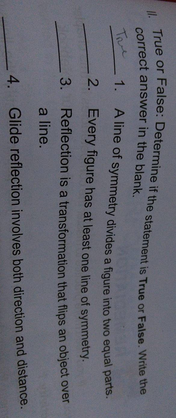 True or False: Determine if the statement is True or False. Write the 
correct answer in the blank. 
_1. A line of symmetry divides a figure into two equal parts. 
_2. Every figure has at least one line of symmetry. 
_3. Reflection is a transformation that flips an object over 
a line. 
_4. Glide reflection involves both direction and distance.