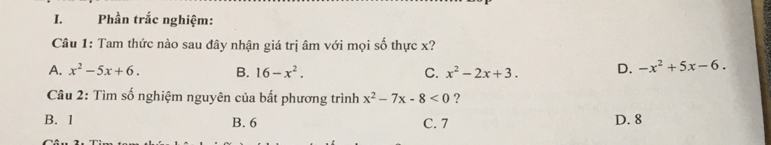 Phần trắc nghiệm:
Câu 1: Tam thức nào sau đây nhận giá trị âm với mọi số thực x?
A. x^2-5x+6. B. 16-x^2. C. x^2-2x+3.
D. -x^2+5x-6. 
Câu 2: Tìm số nghiệm nguyên của bất phương trình x^2-7x-8<0</tex> ?
B. 1 B. 6 C. 7 D. 8