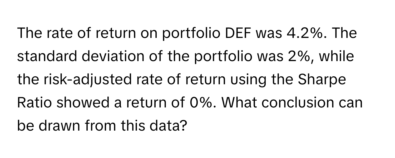 The rate of return on portfolio DEF was 4.2%. The standard deviation of the portfolio was 2%, while the risk-adjusted rate of return using the Sharpe Ratio showed a return of 0%. What conclusion can be drawn from this data?