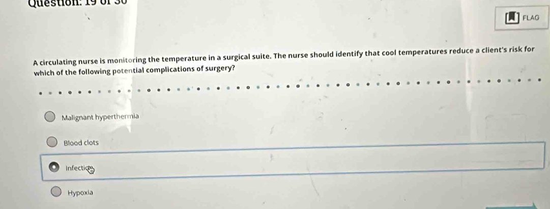 of 30
FLAG
A circulating nurse is monitoring the temperature in a surgical suite. The nurse should identify that cool temperatures reduce a client's risk for
which of the following potential complications of surgery?
Malignant hyperthermia
Blood clots
Infection
Hypoxia