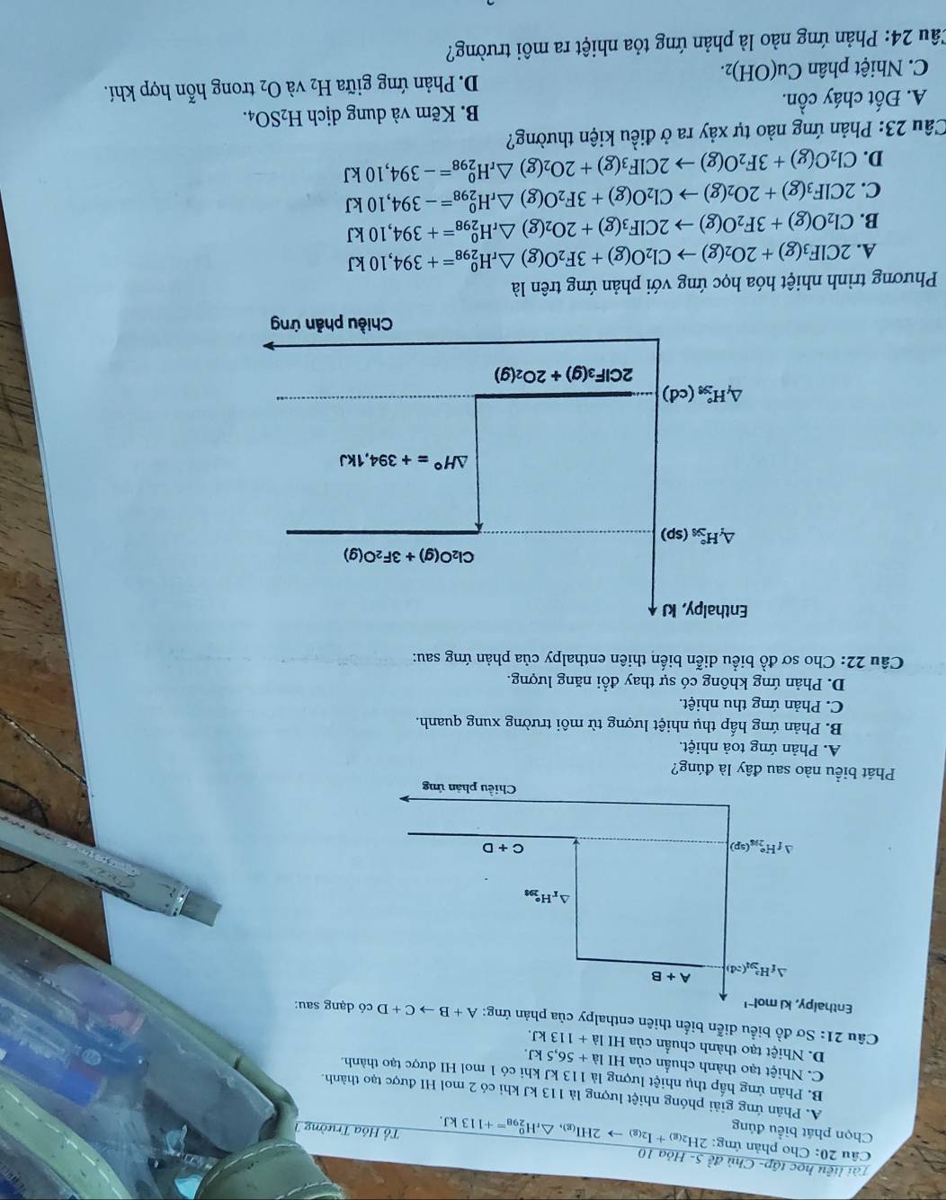 Tài liệu học tập- Chủ đề 5- Hỏa 10
Câu 20: Cho phản ứng:
Chọn phát biểu đúng 2H_2(g)+I_2(g)to 2HI_(g)Delta _rH_(298)^0=+113kJ. Tổ Hóa Trường 1
A. Phản ứng giải phóng nhiệt lượng là 113 kJ khi có 2 mol HI được tạo thành.
B. Phản ứng hấp thụ nhiệt lượng là 113 kJ khi có 1 mol HI được tạo thành.
C. Nhiệt tạo thành chuẩn của HI la+56,5kJ.
D. Nhiệt tạo thành chuẩn của HI la+113kJ.
Câu 21: Sơ đồ biểu diễn biến thiên enthalpy của phản ứng:có dạng sau:
A. Phản ứng toả nhiệt.
B. Phản ứng hấp thụ nhiệt lượng từ môi trường xung quanh.
C. Phản ứng thu nhiệt.
D. Phản ứng không có sự thay đổi năng lượng.
Câu 22: Cho sơ đồ biểu diễn biến thiên enthalpy của phản ứng sau:
Enthalpy, kJ
Cl_2O(g)+3F_2O(g)
△ _fH_(3/5)°(sp)
△ H°=+394,1kJ
△ _fH_(3s)°(cd)
2ClF_3(g)+2O_2(g)
Chiều phản ứng
Phương trình nhiệt hóa học ứng với phản ứng trên là
A. 2ClF_3(g)+2O_2(g)to Cl_2O(g)+3F_2O(g)△ _rH_(298)^0=+394,10kJ
B. Cl_2O(g)+3F_2O(g)to 2ClF_3(g)+2O_2(g)△ _rH_(298)^0=+394,10kJ
C. 2ClF_3(g)+2O_2(g)to Cl_2O(g)+3F_2O(g)△ _rH_(298)^0=-394,10kJ
D. Cl_2O(g)+3F_2O(g)to 2ClF_3(g)+2O_2(g)△ _rH_(298)^0=-394,10kJ
Cầu 23: Phản ứng nào tự xảy ra ở điều kiện thường?
A. Đốt cháy chat On B. Kẽm và dung dịch H_2SO_4.
C. Nhiệt phân Cu(OH)_2. D. Phản ứng giữa H_2 và O_2 trong hỗn hợp khí.
Câu 24: Phản ứng nào là phản ứng tỏa nhiệt ra môi trường?