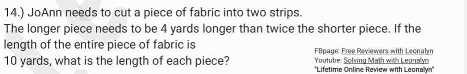 14.) JoAnn needs to cut a piece of fabric into two strips. 
The longer piece needs to be 4 yards longer than twice the shorter piece. If the 
length of the entire piece of fabric is 
FBpage: Free Reviewers with Leonalyn
10 yards, what is the length of each piece? Youtube: Solving Math with Leonalyn 
'Lifetime Online Review with Leonalyn'