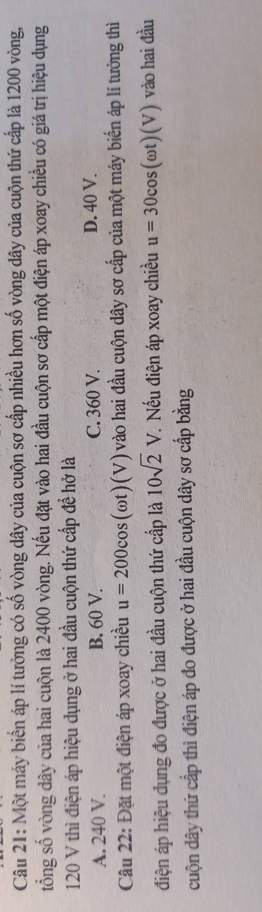 Một máy biển áp lí tưởng có số vòng dây của cuộn sơ cấp nhiều hơn số vòng dây của cuộn thứ cấp là 1200 vòng,
tổng số vòng dây của hai cuộn là 2400 vòng. Nếu đặt vào hai đầu cuộn sơ cấp một điện áp xoay chiều có giá trị hiệu dụng
120 V thì điện áp hiệu dụng ở hai đầu cuộn thứ cấp để hở là
A. 240 V. B. 60 V. C. 360 V.
D. 40 V.
Câu 22: Đặt một điện áp xoay chiều u=200cos (omega t)(V) vào hai đầu cuộn dây sơ cấp của một máy biển áp lí tưởng thì
điện áp hiệu dụng đo được ở hai đầu cuộn thứ cấp là 10sqrt(2)V. . Nếu điện áp xoay chiều u=30cos (omega t)(V) vào hai đầu
cuộn dây thứ cấp thì điện áp đo được ở hai đầu cuộn dây sơ cấp bằng