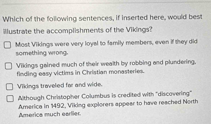 Which of the following sentences, if inserted here, would best
illustrate the accomplishments of the Vikings?
Most Vikings were very loyal to family members, even if they did
something wrong.
Vikings gained much of their wealth by robbing and plundering,
finding easy victims in Christian monasteries.
Vikings traveled far and wide.
Although Christopher Columbus is credited with “discovering”
America in 1492, Viking explorers appear to have reached North
America much earlier.