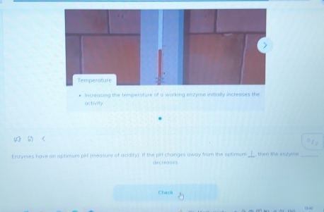 Temperature 
Increasing the temperature of a working enzyme initially increases the 
activity 
Enzymes have an aptimum pHf (mensure of acidity). If the pff changes oway from the optimum_ then the enzyms_ 
decreases 
Check
1m-40