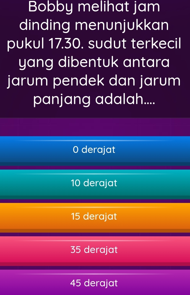 Bobby melihat jam
dinding menunjukkan
pukul 17.30. sudut terkecil
yang dibentuk antara
jarum pendek dan jarum
panjang adalah....
0 derajat
10 derajat
15 derajat
35 derajat
45 derajat