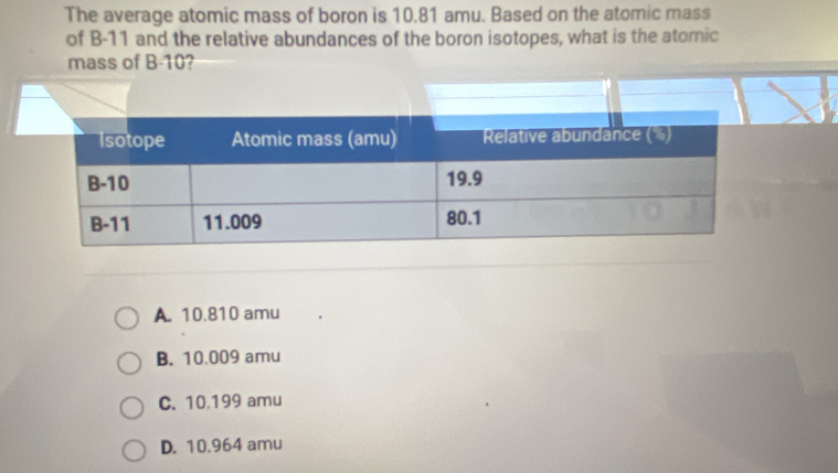 The average atomic mass of boron is 10.81 amu. Based on the atomic mass
of B-11 and the relative abundances of the boron isotopes, what is the atomic
mass of B-10?
A. 10.810 amu
B. 10.009 amu
C. 10.199 amu
D. 10.964 amu