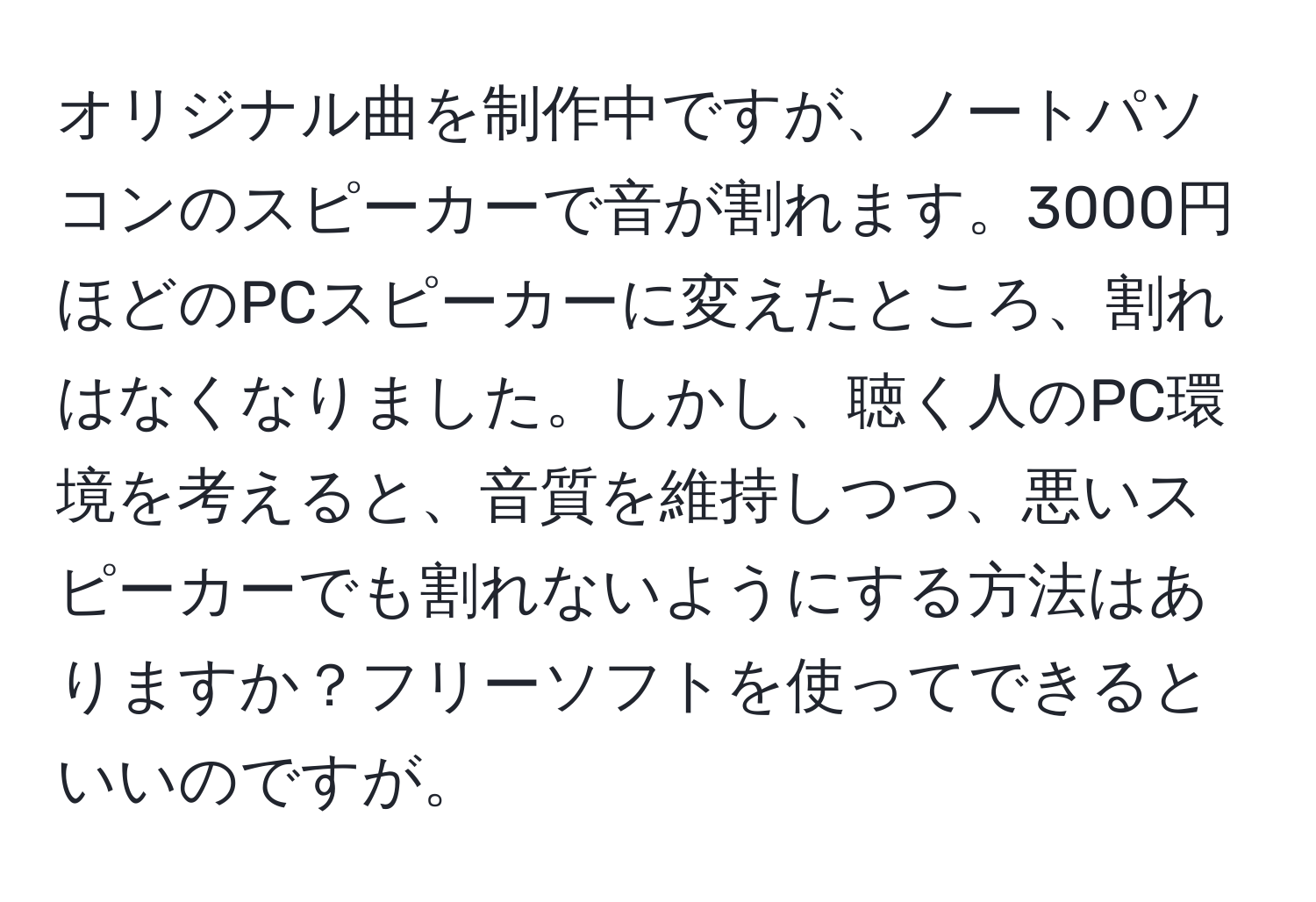 オリジナル曲を制作中ですが、ノートパソコンのスピーカーで音が割れます。3000円ほどのPCスピーカーに変えたところ、割れはなくなりました。しかし、聴く人のPC環境を考えると、音質を維持しつつ、悪いスピーカーでも割れないようにする方法はありますか？フリーソフトを使ってできるといいのですが。