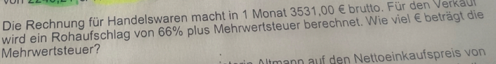 Die Rechnung für Handelswaren macht in 1 Monat 3531,00 € brutto. Für den Verkaul 
wird ein Rohaufschlag von 66% plus Mehrwertsteuer berechnet. Wie viel € beträgt die 
Mehrwertsteuer? 
Altmann auf den Nettoeinkaufspreis von