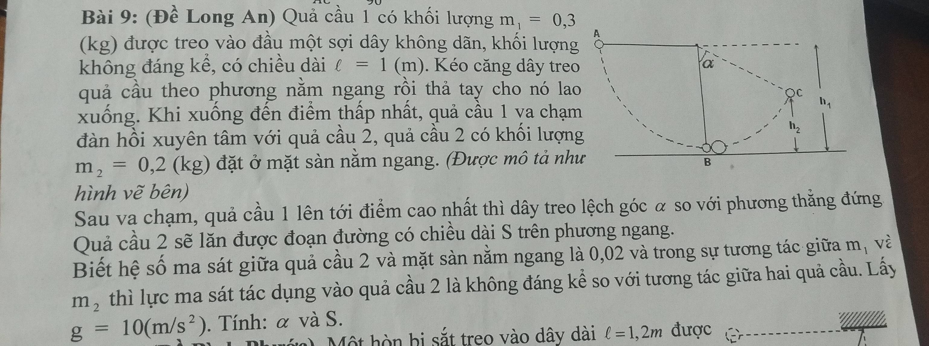 (Đề Long An) Quả cầu 1 có khối lượng m_1=0,3
(kg) được treo vào đầu một sợi dây không dãn, khối lượng
không đáng kể, có chiều dài ell =1(m). Kéo căng dây treo
quả cầu theo phương nằm ngang rồi thả tay cho nó la
xuống. Khi xuống đến điểm thấp nhất, quả cầu 1 va chạm
đàn hồi xuyên tâm với quả cầu 2, quả cầu 2 có khổi lượn
m_2=0,2(kg) đặt ở mặt sàn nằm ngang. (Được mô tả nh
hình vẽ bên)
Sau va chạm, quả cầu 1 lên tới điểm cao nhất thì dây treo lệch góc α so với phương thẳng đứng
Quả cầu 2 sẽ lăn được đoạn đường có chiều dài S trên phương ngang.
Biết hệ số ma sát giữa quả cầu 2 và mặt sàn nằm ngang là 0,02 và trong sự tương tác giữa m_1 và
m_2 thì lực ma sát tác dụng vào quả cầu 2 là không đáng kể so với tương tác giữa hai quả cầu. Lấy
g=10(m/s^2).  Tính: α và S.
0 Một hòn bị sắt treo vào dây dài ell =1,2m được