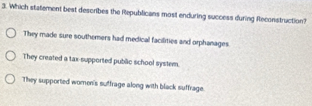 Which statement best describes the Republicans most enduring success during Reconstruction?
They made sure southemers had medical facilities and orphanages.
They created a tax-supported public school system.
They supported women's suffrage along with black suffrage.