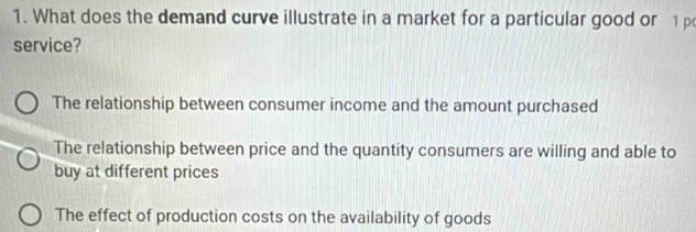 What does the demand curve illustrate in a market for a particular good or 1 p
service?
The relationship between consumer income and the amount purchased
The relationship between price and the quantity consumers are willing and able to
buy at different prices
The effect of production costs on the availability of goods